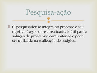 
 O pesquisador se integra no processo e seu
objetivo é agir sobre a realidade. É útil para a
solução de problemas comunitários e pode
ser utilizada na realização de estágios.
Pesquisa-ação
 