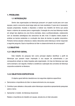 5

    1. PROBLEMA

           1.1 INTRODUÇÃO

           Dentro das organizações as lideranças possuem um papel crucial para com suas
    equipes, assim a economia atual exige cada vez mais resultados. E para isto é necessário
    equipes preparadas, focadas e dispostas a realizar seu trabalho de forma que possa
    trazer o máximo de sucesso para a organização. A atuação de uma boa liderança resulta
    em atingir tais objetivos de uma forma orientada, clara e profissionalizada, colaborando
    com as decisões estratégicas dos executivos de alto nível. O objetivo deste projeto é
    analisar as teorias existentes e a evolução dos tipos de teorias na gestão corporativa.
    Portanto iremos estudar a literatura e dados relevantes sobre liderança e tentar responder
    a seguinte pergunta: Qual a importância do líder no desenvolvimento de uma equipe?

    1.2 OBJETIVO

    1.2.1 OBJETIVO GERAL

           Este trabalho de pesquisa tem como principal objetivo identificar o perfil de
    lideranças que possam trazer inspiração à sua equipe de subordinados e por
    consequência atingir as metas traçadas pela organização. Um tipo de liderança que seja
    como exemplo a ser seguido. Analisar a existência e aplicação dos conceitos de liderança
    corporativa existente na literatura.




    1.2.2 OBJETIVOS ESPECÍFICOS

           O objetivo geral definido desdobra-se nos seguintes objetivos específicos:

•   Demonstrar a importância do líder no desenvolvimento de uma equipe;

1. Contribuir para debates e discussão sobre lideranças corporativa apresentando pesquisas
    sobre o tema;

•   Apresentar o modelo de liderança situacional;

    Relatar a importância do trabalho em equipe, através de um líder educador.
 