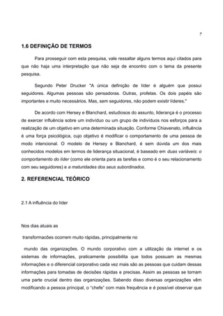7

1.6 DEFINIÇÃO DE TERMOS

       Para prosseguir com esta pesquisa, vale ressaltar alguns termos aqui citados para
que não haja uma interpretação que não seja de encontro com o tema da presente
pesquisa.

       Segundo Peter Drucker "A única definição de líder é alguém que possui
seguidores. Algumas pessoas são pensadoras. Outras, profetas. Os dois papéis são
importantes e muito necessários. Mas, sem seguidores, não podem existir líderes."

       De acordo com Hersey e Blanchard, estudiosos do assunto, liderança é o processo
de exercer influência sobre um indivíduo ou um grupo de indivíduos nos esforços para a
realização de um objetivo em uma determinada situação. Conforme Chiavenato, influência
é uma força psicológica, cujo objetivo é modificar o comportamento de uma pessoa de
modo intencional. O modelo de Hersey e Blanchard, é sem dúvida um dos mais
conhecidos modelos em termos de liderança situacional, é baseado em duas variáveis: o
comportamento do líder (como ele orienta para as tarefas e como é o seu relacionamento
com seu seguidores) e a maturidades dos seus subordinados.

2. REFERENCIAL TEÓRICO



2.1 A influência do líder




Nos dias atuais as

transformacões ocorrem muito rápidas, principalmente no

 mundo das organizações. O mundo corporativo com a utilização da internet e os
sistemas de informações, praticamente possibilita que todos possuam as mesmas
informações e o diferencial corporativo cada vez mais são as pessoas que cuidam dessas
informações para tomadas de decisões rápidas e precisas. Assim as pessoas se tornam
uma parte crucial dentro das organizações. Sabendo disso diversas organizações vêm
modificando a pessoa principal, o “chefe” com mais frequência e é possível observar que
 