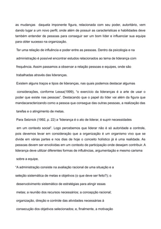 as mudanças daquela imponente figura, relacionada com seu poder, autoritário, vem
dando lugar a um novo perfil, onde além de possuir as caracteristicas e habilidades deve
também entender de pessoas para conseguir ser um bom líder e influenciar sua equipe
para obter sucesso na organização.

Ter uma relação de influência e poder entre as pessoas. Dentro da psicologia e na

administração é possível encontrar estudos relacionados ao tema de liderança com

frequência. Assim passamos a observar a relação pessoas e equipes, onde são

trabalhadas através das lideranças.

Existem alguns traços e tipos de lideranças, nas quais podemos destacar algumas

 considerações, conforme Lessa(1999), “o exercício da lideranças é a arte de usar o
poder que existe nas pessoas”. Destacando que o papel do líder vai além da figura que
mandacaracterizando como a pessoa que consegue das outras pessoas, a realização das

tarefas e o atingimento de metas.

Para Selznick (1992, p. 22) a “liderança é o ato de liderar, é suprir necessidades

em um contexto social”. Logo percebemos que liderar não é só autoridade e controle,
pois devemos levar em consideração que a organização é um organismo vivo que se
divide em várias partes e nos dias de hoje o conceito holístico já é uma realidade. As
pessoas devem ser envolvidas em um contexto de participação onde desejam contribuir. A
liderança deve utilizar diferentes formas de influências, argumentação e mesmo carisma

sobre a equipe.

“A administração consiste na avaliação racional de uma situação e a

seleção sistemática de metas e objetivos (o que deve ser feito?); o

desenvolvimento sistemático de estratégias para atingir essas

metas; a reunião dos recursos necessários; a concepção racional;

organização, direção e controle das atividades necessárias à

consecução dos objetivos selecionados; e, finalmente, a motivação
 