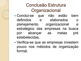 Conclusão Estrutura
         Organizacional
 Conclui-se que não estão bem
  definidos      e     elaborados     o
  planejamento      organizacional    e
  estratégico das empresas na busca
  por     alcançar   as    metas    pré
  estabelecidas.
 Verifica-se que as empresas investem
  pouco nos métodos de organização
  formal.
 