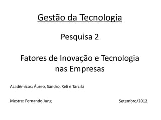 Gestão da Tecnologia
                            Pesquisa 2

     Fatores de Inovação e Tecnologia
              nas Empresas
Acadêmicos: Áureo, Sandro, Keli e Tarcila


Mestre: Fernando Jung                       Setembro/2012.
 