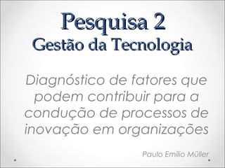 Pesquisa 2
 Gestão da Tecnologia

Diagnóstico de fatores que
  podem contribuir para a
condução de processos de
inovação em organizações
                Paulo Emílio Müller
 