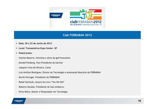Ciab FEBRABAN 2012

  Data: 20 a 22 de Junho de 2012

  Local: Transamérica Expo Center –SP

  Palestrantes:

– Charles Bezerra, Cientista e sócio da gad’innovation

– Donald Feinberg, Vice-Presidente da Gartner

– Joaquim Lima de Oliveira, Caixa

– Luís Antônio Rodrigues, Diretor de Tecnologia e Automação Bancária da FEBRABAN

– Murilo Portugal, Presidente da FEBRABAN

– Rahaf Harfoush, Autora do Livro “Yes We Did”

– Roberto Setubal, Presidente do Itaú Unibanco

– Silvio Meira, Doutor e Pesquisador em Tecnologia



                                                                                   19
 