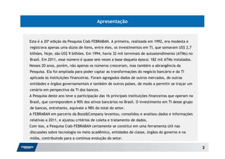 Apresentação



Esta é a 20ª edição da Pesquisa Ciab FEBRABAN. A primeira, realizada em 1992, era modesta e
registrava apenas uma dúzia de itens, entre eles, os investimentos em TI, que somavam US$ 2,7
bilhões. Hoje, são US$ 9 bilhões. Em 1994, havia 32 mil terminais de autoatendimento (ATMs) no
Brasil. Em 2011, esse número é quase seis vezes a base daquela época: 182 mil ATMs instalados.
Nesses 20 anos, porém, não apenas os números cresceram, mas também a abrangência da
Pesquisa. Ela foi ampliada para poder captar as transformações do negócio bancário e da TI
aplicada às instituições financeiras. Foram agregados dados de outros mercados, de outras
entidades e órgãos governamentais e também de outros países, de modo a permitir se traçar um
cenário em perspectiva da TI dos bancos.
A Pesquisa deste ano teve a participação das 16 principais instituições financeiras que operam no
Brasil, que correspondem a 90% dos ativos bancários no Brasil. O investimento em TI desse grupo
de bancos, entretanto, equivale a 98% do total do setor.
A FEBRABAN em parceria da Booz&Company levantou, consolidou e analisou dados e informações
relativas a 2011, e ajustou critérios de coleta e tratamento de dados.
Com isso, a Pesquisa Ciab-FEBRABAN certamente se constitui em uma ferramenta útil nas
discussões sobre tecnologia no meio acadêmico, entidades de classe, órgãos do governo e na
mídia, contribuindo para a continua evolução do setor.

                                                                                                    2
 