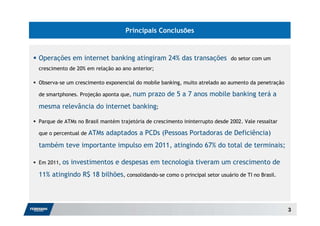 Principais Conclusões



Operações em internet banking atingiram 24% das transações                    do setor com um
crescimento de 20% em relação ao ano anterior;

Observa-se um crescimento exponencial do mobile banking, muito atrelado ao aumento da penetração

de smartphones. Projeção aponta que, num    prazo de 5 a 7 anos mobile banking terá a
mesma relevância do internet banking;

Parque de ATMs no Brasil mantém trajetória de crescimento ininterrupto desde 2002. Vale ressaltar

que o percentual de   ATMs adaptados a PCDs (Pessoas Portadoras de Deficiência)
também teve importante impulso em 2011, atingindo 67% do total de terminais;

Em 2011,   os investimentos e despesas em tecnologia tiveram um crescimento de
11% atingindo R$ 18 bilhões, consolidando-se como o principal setor usuário de TI no Brasil.




                                                                                                    3
 