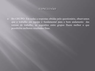    R6-GRUPO- Em todas a respostas obtidas pelo questionário, observamos
    que o trabalho em equipe é fundamental para o bom andamento das
    rotinas de trabalho, as sugestões entre grupos fluem melhor o que
    possibilita melhores resultados finas.
 
