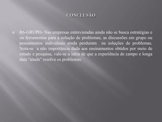    R6-GRUPO- Nas empresas entrevistadas ainda não se busca estratégias e
    ou ferramentas para a solução de problemas, as discussões em grupo ou
    pensamentos individuais ainda perduram na soluções de problemas.
    Nota-se a não importância dada aos ensinamentos obtidos por meio de
    estudo e pesquisa, vale-se a idéia de que a experiência de campo e longa
    data “ainda” resolve os problemas.
 
