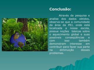 Conclusão: Através da pesquisa e analise dos dados obtidos, observa-se que a comunidade da área da PEJ, onde está localizada a nossa escola, possue noções  básicas sobre o aquecimento global e suas possíveis conseqüências e com isso também demonstram interesse em contribuir para fazer sua parte na diminuição desses problemas.  