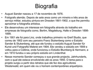 Biografia
• August Sander nasceu a 17 de novembro de 1876.
• Fotógrafo alemão. Depois de sete anos como um mineiro e três anos de
serviço militar, estudou pintura em Dresden 1901-1902, o que lhe permitiu
aproximar a fotografia artística.
• Ele desenvolveu um interesse em fotografia através do trabalho em
empresas de fotografia como, Berlim, Magdeburg, Halle e Dresden 1898-
1899.
• Em 1901 ele foi para Linz, onde trabalhou primeiro na Greif Studio, que
correu de 1902 com seu parceiro Franz Stukenberg como o Estúdio
Sander & Stukenberg, até que ele fundou o estúdio August Sander für
Kunst und Fotografie Malerei em 1904. Ele vendeu o estúdio em 1909 e
voltou para a Colônia, onde funcionou o Estúdio Blumberg & Hermann, e
em 1910 fundou o seu próprio estúdio em Lindenthal.
• Nesse momento Sander começou o sua grande projecto, Jahrhunderts,
com o qual ele estava envolviendo até os anos 1950. O tema para o
projeto surgiu a partir dos retratos que ele fez dos agricultores
Westerwald, em quem ele viu o homem contemporâneo arquetípico.
 