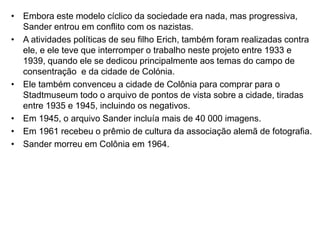 • Embora este modelo cíclico da sociedade era nada, mas progressiva,
Sander entrou em conflito com os nazistas.
• A atividades políticas de seu filho Erich, também foram realizadas contra
ele, e ele teve que interromper o trabalho neste projeto entre 1933 e
1939, quando ele se dedicou principalmente aos temas do campo de
consentração e da cidade de Colónia.
• Ele também convenceu a cidade de Colônia para comprar para o
Stadtmuseum todo o arquivo de pontos de vista sobre a cidade, tiradas
entre 1935 e 1945, incluindo os negativos.
• Em 1945, o arquivo Sander incluía mais de 40 000 imagens.
• Em 1961 recebeu o prêmio de cultura da associação alemã de fotografia.
• Sander morreu em Colônia em 1964.
 