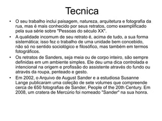 Tecnica
• O seu trabalho inclui paisagem, natureza, arquitetura e fotografia da
rua, mas é mais conhecido por seus retratos, como exemplificado
pela sua série sobre "Pessoas do século XX".
• A qualidade incomum de seu retrato é, acima de tudo, a sua forma
sistemática; isso fez o trabalho de uma unidade bem concebido,
não só no sentido sociológico e filosófico, mas também em termos
fotográficos.
• Os retratos de Sanders, seja meia ou de corpo inteiro, são sempre
definidas em um ambiente simples. Ele deu uma dica controlada e
intencional na origem e profissão do assistente através do fundo ou
através da roupa, penteado e gesto.
• Em 2002, o Arquivo de August Sander e a estudiosa Susanne
Lange publicaram uma coleção de sete volumes que compreende
cerca de 650 fotografias de Sander, People of the 20th Century. Em
2008, um cratera de Mercúrio foi nomeado "Sander" na sua honra.
 