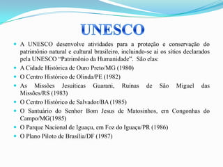  A UNESCO desenvolve atividades para a proteção e conservação do
patrimônio natural e cultural brasileiro, incluindo-se aí os sítios declarados
pela UNESCO “Patrimônio da Humanidade”. São elas:
 A Cidade Histórica de Ouro Preto/MG (1980)
 O Centro Histórico de Olinda/PE (1982)
 As Missões Jesuíticas Guarani, Ruínas de São Miguel das
Missões/RS (1983)
 O Centro Histórico de Salvador/BA (1985)
 O Santuário do Senhor Bom Jesus de Matosinhos, em Congonhas do
Campo/MG(1985)
 O Parque Nacional de Iguaçu, em Foz do Iguaçu/PR (1986)
 O Plano Piloto de Brasília/DF (1987)
 