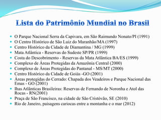  O Parque Nacional Serra da Capivara, em São Raimundo Nonato/PI (1991)
 O Centro Histórico de São Luiz do Maranhão/MA (1997)
 Centro Histórico da Cidade de Diamantina / MG (1999)
 Mata Atlântica - Reservas do Sudeste SP/PR (1999)
 Costa do Descobrimento - Reservas da Mata Atlântica BA/ES (1999)
 Complexo de Áreas Protegidas da Amazônia Central (2000)
 Complexo de Áreas Protegidas do Pantanal - MS/MT (2000)
 Centro Histórico da Cidade de Goiás -GO (2001)
 Áreas protegidas do Cerrado: Chapada dos Veadeiros e Parque Nacional das
Emas - GO (2001)
 Ihas Atlânticas Brasileiras: Reservas de Fernando de Noronha e Atol das
Rocas - RN(2001)
 Praça de São Francisco, na cidade de São Cristóvão, SE (2010)
 Rio de Janeiro, paisagens cariocas entre a montanha e o mar (2012)
 
