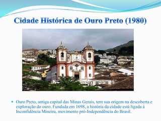  Ouro Preto, antiga capital das Minas Gerais, tem sua origem na descoberta e
exploração do ouro. Fundada em 1698, a história da cidade está ligada à
Inconfidência Mineira, movimento pró-Independência do Brasil.
 