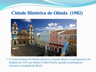  O centro histórico de Olinda conserva o traçado urbano e a paisagem da vila
fundada em 1535, por Duarte Coelho Pereira, quando os portugueses
iniciaram a ocupação do Brasil.
 
