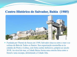  Fundada por Thomé de Souza em 1549, Salvador situa-se entre o mar e as
colinas da Baía de Todos os Santos. Sua organização assemelha-se às
cidades do Porto e Lisboa, com forte caráter defensivo, próprio ao século
XVII. Ao nível do mar, a Cidade Baixa forma uma estreita faixa entre o
litoral e uma escarpa, delimitando a Cidade Alta.
 