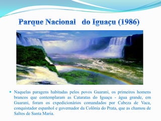  Naquelas paragens habitadas pelos povos Guarani, os primeiros homens
brancos que contemplaram as Cataratas do Iguaçu - água grande, em
Guarani, foram os expedicionários comandados por Cabeza de Vaca,
conquistador espanhol e governador da Colônia do Prata, que as chamou de
Saltos de Santa Maria.
 