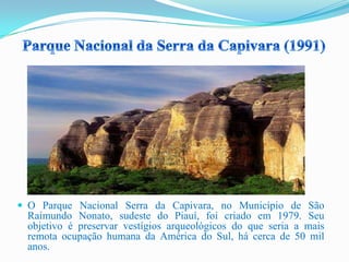  O Parque Nacional Serra da Capivara, no Município de São
Raimundo Nonato, sudeste do Piauí, foi criado em 1979. Seu
objetivo é preservar vestígios arqueológicos do que seria a mais
remota ocupação humana da América do Sul, há cerca de 50 mil
anos.
 