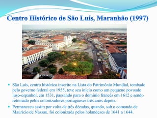  São Luís, centro histórico inscrito na Lista do Patrimônio Mundial, tombado
pelo governo federal em 1955, teve seu início como um pequeno povoado
luso-espanhol, em 1531, passando para o domínio francês em 1612 e sendo
retomado pelos colonizadores portugueses três anos depois.
 Permaneceu assim por volta de três décadas, quando, sob o comando de
Maurício de Nassau, foi colonizada pelos holandeses de 1641 a 1644.
 