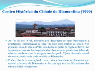  Ao fim do séc. XVII, animados pela descoberta do ouro, bandeirantes e
aventureiros embrenhavam-se cada vez mais pelo interior do Brasil. Nos
primeiros anos do século XVIII, uma bandeira partiu da região de Serro Frio
seguindo o curso do Rio Jequitinhonha. Ao encontrar grande quantidade do
minério, estabeleceu-se às margens do córrego do Tijuco, fundando arraial
do mesmo nome, mais tarde a cidade de Diamantina.
 Porém, não foi a mineração de ouro e sim a descoberta de diamantes que
marcou a história de Diamantina e fez com que esta se diferenciasse das
outras cidades mineradoras.
 