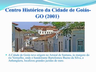  A Cidade de Goiás teve origem no Arraial de Santana, às margens do
rio Vermelho, onde o bandeirante Bartolomeu Bueno da Silva, o
Anhangüera, localizou grandes jazidas de ouro.
 