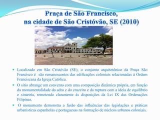  Localizado em São Cristóvão (SE), o conjunto arquitetônico da Praça São
Francisco é são remanescentes das edificações coloniais relacionadas à Ordem
Franciscana da Igreja Católica.
 O sítio abrange um convento com uma composição dinâmica própria, em função
da monumentalidade do adro e do cruzeiro e da ruptura com a ideia de equilíbrio
e simetria, remetendo claramente às disposições da Lei IX das Ordenações
Filipinas.
 O monumento demonstra a fusão das influências das legislações e práticas
urbanísticas espanholas e portuguesas na formação de núcleos urbanos coloniais.
 