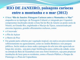  O bem “Rio de Janeiro: Paisagens Cariocas entre a Montanha e o Mar”
enquadra-se na tipologia de Paisagem Cultural e é integrado por 4 (quatro)
componentes localizados desde a Zona Sul do Rio de Janeiro ao ponto oeste de
Niterói, no Grande Rio, englobando o Maciço da Tijuca, caracterizado por
encostas íngremes, grandes afloramentos rochosos, como:
 o Corcovado
 o Pão de Açúcar
 o Morro do Pico
 Em grande parte cobertos por vegetação tropical, ora nativa ora proveniente de
reflorestamento ou agenciamento, como no Jardim Botânico e nos parques
públicos. Inclui ainda as áreas onde a paisagem da orla tem sido agenciada ao
longo dos séculos, seja para erigir fortificações para a defesa da cidade, como
na entrada da Baía de Guanabara com seus fortes históricos, seja para propiciar
instalações de lazer para os residentes, como o Passeio Público, o Parque do
Flamengo e a Praia de Copacabana.
 