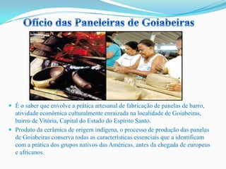  É o saber que envolve a prática artesanal de fabricação de panelas de barro,
atividade econômica culturalmente enraizada na localidade de Goiabeiras,
bairro de Vitória, Capital do Estado do Espírito Santo.
 Produto da cerâmica de origem indígena, o processo de produção das panelas
de Goiabeiras conserva todas as características essenciais que a identificam
com a prática dos grupos nativos das Américas, antes da chegada de europeus
e africanos.
 