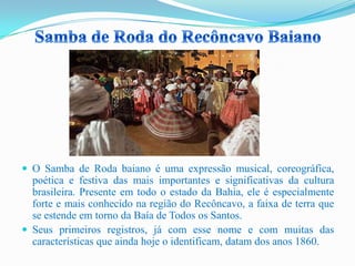  O Samba de Roda baiano é uma expressão musical, coreográfica,
poética e festiva das mais importantes e significativas da cultura
brasileira. Presente em todo o estado da Bahia, ele é especialmente
forte e mais conhecido na região do Recôncavo, a faixa de terra que
se estende em torno da Baía de Todos os Santos.
 Seus primeiros registros, já com esse nome e com muitas das
características que ainda hoje o identificam, datam dos anos 1860.
 