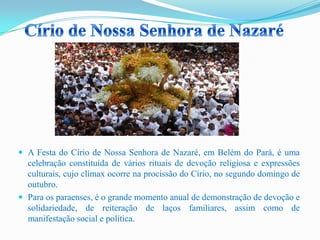  A Festa do Círio de Nossa Senhora de Nazaré, em Belém do Pará, é uma
celebração constituída de vários rituais de devoção religiosa e expressões
culturais, cujo clímax ocorre na procissão do Círio, no segundo domingo de
outubro.
 Para os paraenses, é o grande momento anual de demonstração de devoção e
solidariedade, de reiteração de laços familiares, assim como de
manifestação social e política.
 