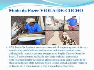  A Viola-de-Cocho é um instrumento musical singular quanto à forma e
sonoridade, produzido exclusivamente de forma artesanal, com a
utilização de matérias-primas existentes na Região Centro-Oeste do
Brasil. É parte de uma realidade eco-sócio-cultural construída
historicamente pelos sucessivos grupos sociais que vêm ocupando os
atuais estados do Mato Grosso e Mato Grosso do Sul, em suas relações
de troca com o meio natural e com a sociedade envolvente.
 