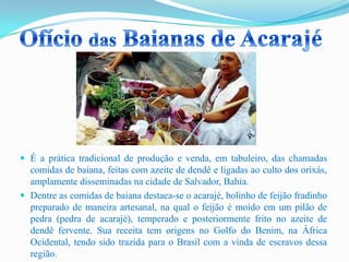  É a prática tradicional de produção e venda, em tabuleiro, das chamadas
comidas de baiana, feitas com azeite de dendê e ligadas ao culto dos orixás,
amplamente disseminadas na cidade de Salvador, Bahia.
 Dentre as comidas de baiana destaca-se o acarajé, bolinho de feijão fradinho
preparado de maneira artesanal, na qual o feijão é moído em um pilão de
pedra (pedra de acarajé), temperado e posteriormente frito no azeite de
dendê fervente. Sua receita tem origens no Golfo do Benim, na África
Ocidental, tendo sido trazida para o Brasil com a vinda de escravos dessa
região.
 
