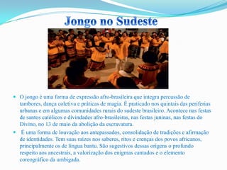  O jongo é uma forma de expressão afro-brasileira que integra percussão de
tambores, dança coletiva e práticas de magia. É praticado nos quintais das periferias
urbanas e em algumas comunidades rurais do sudeste brasileiro. Acontece nas festas
de santos católicos e divindades afro-brasileiras, nas festas juninas, nas festas do
Divino, no 13 de maio da abolição da escravatura.
 É uma forma de louvação aos antepassados, consolidação de tradições e afirmação
de identidades. Tem suas raízes nos saberes, ritos e crenças dos povos africanos,
principalmente os de língua bantu. São sugestivos dessas origens o profundo
respeito aos ancestrais, a valorização dos enigmas cantados e o elemento
coreográfico da umbigada.
 