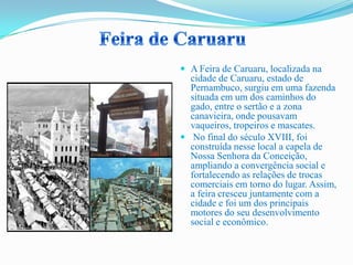  A Feira de Caruaru, localizada na
cidade de Caruaru, estado de
Pernambuco, surgiu em uma fazenda
situada em um dos caminhos do
gado, entre o sertão e a zona
canavieira, onde pousavam
vaqueiros, tropeiros e mascates.
 No final do século XVIII, foi
construída nesse local a capela de
Nossa Senhora da Conceição,
ampliando a convergência social e
fortalecendo as relações de trocas
comerciais em torno do lugar. Assim,
a feira cresceu juntamente com a
cidade e foi um dos principais
motores do seu desenvolvimento
social e econômico.
 