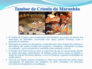  O Tambor de Crioula é uma manifestação afro-brasileira que ocorre na maioria dos
municípios do Maranhão, envolvendo uma dança circular feminina, canto e
percussão de tambores.
 Participam as coreiras ou dançadeiras, conduzidas pelo ritmo intenso dos tambores e
pelo influxo das toadas evocadas por tocadores e cantadores, culminando na punga
ou umbigada – gesto característico, entendido como saudação e convite.
 O Tambor de Crioula inclui-se entre as expressões do que se convencionou chamar
de samba, derivadas, originalmente, do batuque, assim como o jongo no Sudeste, o
samba de roda do Recôncavo Baiano, o coco no Nordeste e algumas modalidades do
samba carioca.
 Além de sua origem comum, constatam-se, entre essas expressões do samba, traços
convergentes na polirritmia dos tambores, no ritmo sincopado, nos principais
movimentos coreográficos e na umbigada.
 