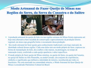  A produção artesanal do queijo de leite cru nas regiões serranas de Minas Gerais representa até
hoje uma alternativa bem sucedida de conservação e aproveitamento da produção leiteira
regional, em áreas cuja geografia limita o escoamento dessa produção.
 Seu modo artesanal de fazer queijo gera conhecimento tradicional e um traço marcante da
identidade cultural dessas regiões. Cada uma delas tem um modo próprio de fazer, expresso na
forma de manipulação do leite, dos coalhos e das massas, na prensagem, no tempo de
maturação (cura), conferindo a cada queijo aparência e sabor específicos.
 O modo próprio de fazer queijo de Minas sintetiza, no queijo do Serro, no queijo da Canastra,
no queijo do Salitre ou Alto Paranaíba, ou ainda Cerrado, um conjunto de experiências,
símbolos e significados que definem a identidade do mineiro, reconhecida por todos os
brasileiros. Por está enraizado na comunidade mineira, o Modo Artesanal de fazer Queijo de
Minas é considerado Patrimônio Cultural do Brasil.
 