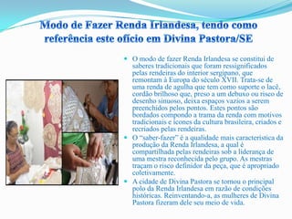  O modo de fazer Renda Irlandesa se constitui de
saberes tradicionais que foram ressignificados
pelas rendeiras do interior sergipano, que
remontam à Europa do século XVII. Trata-se de
uma renda de agulha que tem como suporte o lacê,
cordão brilhoso que, preso a um debuxo ou risco de
desenho sinuoso, deixa espaços vazios a serem
preenchidos pelos pontos. Estes pontos são
bordados compondo a trama da renda com motivos
tradicionais e ícones da cultura brasileira, criados e
recriados pelas rendeiras.
 O “saber-fazer” é a qualidade mais característica da
produção da Renda Irlandesa, a qual é
compartilhada pelas rendeiras sob a liderança de
uma mestra reconhecida pelo grupo. As mestras
traçam o risco definidor da peça, que é apropriado
coletivamente.
 A cidade de Divina Pastora se tornou o principal
polo da Renda Irlandesa em razão de condições
históricas. Reinventando-a, as mulheres de Divina
Pastora fizeram dele seu meio de vida.
 