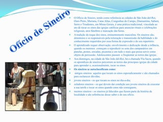  O Ofício de Sineiro, tendo como referência as cidades de São João del-Rei,
Ouro Preto, Mariana, Catas Altas, Congonhas do Campo, Diamantina, Sabará,
Serro e Tiradentes, em Minas Gerais, é uma prática tradicional, vinculada ao
ato de tocar os sinos das igrejas católicas para anunciar rituais e celebrações
religiosas, atos fúnebres e marcação das horas.
 A tradição do toque dos sinos, eminentemente masculina. Os sineiros são,
detentores e os responsáveis pela reiteração e transmissão da habilidade e do
conhecimento requeridos por essa forma de expressão e do seu repertório.
 O aprendizado requer observação, envolvimento e dedicação desde a infância,
quando os meninos começam a reproduzir os sons dos campanários em
panelas, postes, enxadas, picaretas e em tudo o mais que possa servir como
objeto de percussão. Adolescentes passam a freqüentar as torres das igrejas .
 Aos domingos, na cidade de São João del-Rei, há a chamada Via Sacra, quando
os aprendizes de sineiros percorrem as torres das principais igrejas da cidade
para aprender e, ocasionalmente, tocar os sinos.
 Os sineiros se autoclassificam como:
 antigos sineiros aqueles que tocam os sinos esporadicamente e são chamados
para esclarecer dúvidas;
 jovens sineiros - os que tocam os sinos no dia-a-dia;
 zeladores sineiros - os que devem dar condição aos jovens sineiros de executar
a sua tarefa e tocar os sinos quando estes não conseguem;
 mestres sineiros - os sineiros já falecidos que fazem parte da história da
localidade e são referências desse saber e do seu ofício.
 