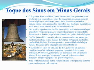  O Toque dos Sinos em Minas Gerais é uma forma de expressão sonora
produzida pela percussão dos sinos das igrejas católicas, para anunciar
rituais religiosos e celebrações, como festas de santos e padroeiros,
Semana Santa, Natal, casamentos, batizados, atos fúnebres e marcação das
horas, entre outras comunicações de interesse coletivo.
 Esta prática, especialmente em São João del-Rei, tem sido sustentada por
irmandades religiosas leigas, que se constituíram junto a essas cidades
durante o ciclo do ouro, e que se responsabilizam, pelos ofícios litúrgicos.
 Em São João del-Rei e em Ouro Preto, conservam diversos toques que
existiam em antigas vilas e cidades da América portuguesa, atestando a
continuidade histórica de suas expressões, a comunidade ainda hoje é
capazes de decodificar a linguagem dos sinos entendê-los.
 A expressão dos sinos em São João del-Rei, compõem um conjunto
complexo não só de badaladas, pancadas, repiques e dobres, todos
nomeados. Os repiques, geralmente, são executados com um conjunto
mínimo de três sinos que “conversam” entre si: o sino menor faz a
marcação, o médio “pergunta” e o grande “responde”.
 Uma forte influência da matriz cultural africana se faz presente na forma
como os sinos eram e são tocados.
 