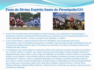  Festa do Divino Espírito Santo de Pirenópolis, no Estado de Goiás, é uma celebração de origem portuguesa,
disseminada no período colonial pelo território brasileiro, com variações em torno de uma estrutura básica e dos
símbolos principais do ritual - as folias, a coroação de um imperador, e o império.
 A esta estrutura básica, os agentes da Festa do Divino de Pirenópolis vêm incorporando outros ritos e
representações, como as encenações de mascarados e cavalhadas, responsáveis pela grande notoriedade da festa, que
se realiza nesta cidade a cada ano, desde 1819, durante cerca de 60 dias, com clímax no Domingo de Pentecostes,
cinqüenta dias após a Páscoa.
 Constituída por vários rituais religiosos e expressões culturais. Seus elementos essenciais, por ordem de ocorrência,
são: as Folias “da Roça” e “da Rua”, que “giram” pela zona rural e pela cidade, levando as bandeiras do Divino e
angariando donativos para a festa; a coroa, a figura do Imperador, as cerimônias e rituais do Império, com alvoradas,
cortejos, novena, jantares e outras refeições coletivas, missas cantadas, levantamento do mastro, queima de fogos,
distribuição de “verônicas”, sorteio e coroação do Imperador; as Cavalhadas, encenações de batalhas medievais
entre mouros e cristãos, em honra do Imperador e do Espírito Santo; os Mascarados com máscaras de papel pintado,
que circulam a pé e a cavalo pela cidade e pelo Campo das Cavalhadas; o Hino do Divino; o Coral de Nossa
Senhora do Rosário; a Banda de Música Phoenix e a Banda de Couro ou Zabumba, que marcam os diversos rituais e
cerimônias da celebração.
 