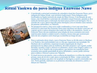  Considerado a principal cerimônia do calendário ritual dos Enawene Nawe, povo
indígena de língua Aruak, cujo território tradicional e Terra Indígena estão
localizados na região noroeste do estado de Mato Grosso. Com duração de sete
meses, este ritual define o princípio do calendário anual Enawene, quando se dá a
saída dos homens para a realização da maior pesca,coletiva de barragem. Ele se
estende até a seca, época marcada pelas interações com os temidos seres naturais
do patamar subterrâneo, os Yakairiti.
 Na perspectiva nativa, estes seres estão condenados a viver com uma fome
insaciável e precisam dos Enawene Nawe para satisfazer seu desejo voraz por sal
vegetal, peixe e outros alimentos derivados do milho e da mandioca. Assim, os
Enawene Nawe devem estabelecer uma relação de troca constante com esses
espíritos para manter a ordem social e cósmica, trocas estas que ocorrem por
meio de um complexo ciclo ritual que se distribui ao longo do ano.
 Para a realização deste ritual, o povo Enawene Nawe se divide entre os Harikare
e os Yaokwa, em conformidade com os clãs que organizam sua sociedade. Os
Harikare são os anfitriões, responsáveis pela organização do ritual e,
permanecem na aldeia junto às mulheres, devendo preparar o sal vegetal, cuidar
da lenha, acender o fogo e oferecer os alimentos, assim como limpar o pátio e os
caminhos. Já os Yaokwa são os pescadores, que partem em expedições para
acumular uma grande quantidade de peixe defumado e, assim, poder retornar
para a aldeia e oferecer a pesca aos Yakairiti.
 O ritual inicia-se em janeiro, com a colheita da mandioca e a coleta das matérias-
primas, casca de árvore e cipó, para a construção do Mata - corpo central das
armadilhas de pesca que deve ser acoplado às barragens a serem construídas nos
rios. Neste período, realizam-se as primeiras oferendas de alimentos, cantos e
danças aos Yakairiti.
 
