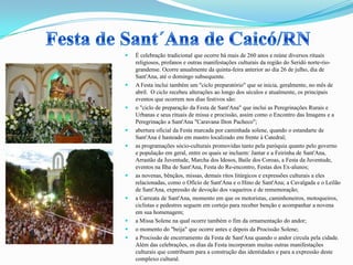  É celebração tradicional que ocorre há mais de 260 anos e reúne diversos rituais
religiosos, profanos e outras manifestações culturais da região do Seridó norte-rio-
grandense. Ocorre anualmente da quinta-feira anterior ao dia 26 de julho, dia de
Sant'Ana, até o domingo subsequente.
 A Festa inclui também um "ciclo preparatório" que se inicia, geralmente, no mês de
abril. O ciclo recebeu alterações ao longo dos séculos e atualmente, os principais
eventos que ocorrem nos dias festivos são:
 o "ciclo de preparação da Festa de Sant'Ana" que inclui as Peregrinações Rurais e
Urbanas e seus rituais de missa e procissão, assim como o Encontro das Imagens e a
Peregrinação a Sant'Ana "Caravana Ilton Pacheco";
 abertura oficial da Festa marcada por caminhada solene, quando o estandarte de
Sant'Ana é hasteado em mastro localizado em frente à Catedral;
 as programações sócio-culturais promovidas tanto pela paróquia quanto pelo governo
e população em geral, entre os quais se incluem: Jantar e a Feirinha de Sant'Ana,
Arrastão da Juventude, Marcha dos Idosos, Baile dos Coroas, a Festa da Juventude,
eventos na Ilha de Sant'Ana, Festa do Re-encontro, Festas dos Ex-alunos;
 as novenas, bênçãos, missas, demais ritos litúrgicos e expressões culturais a eles
relacionadas, como o Ofício de Sant'Ana e o Hino de Sant'Ana; a Cavalgada e o Leilão
de Sant'Ana, expressão de devoção dos vaqueiros e de rememoração;
 a Carreata de Sant'Ana, momento em que os motoristas, caminhoneiros, motoqueiros,
ciclistas e pedestres seguem em cortejo para receber benção e acompanhar a novena
em sua homenagem;
 a Missa Solene na qual ocorre também o fim da ornamentação do andor;
 o momento do "beija" que ocorre antes e depois da Procissão Solene;
 a Procissão de encerramento da Festa de Sant'Ana quando o andor circula pela cidade.
Além das celebrações, os dias da Festa incorporam muitas outras manifestações
culturais que contribuem para a construção das identidades e para a expressão deste
complexo cultural.
 