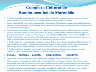  O Bumba-meu-boi é uma festa tradicional em que a figura do boi é o elemento central, porém reúne diversas
outras manifestações culturais e assim se configura como um vasto “complexo cultural”.
 Muitas vezes definido como um folguedo popular, o Bumba-meu-boi extrapola o aspecto lúdico da brincadeira
para fazer sentido como uma grande celebração em cujo centro gravitacional encontram-se o boi, o seu ciclo vital
e o universo místico-religioso.
 Profundamente enraizado no cristianismo e, em especial, no catolicismo popular, o Bumba-meu-boi envolve a
devoção aos santos juninos São João, São Pedro e São Marçal, que mobilizam promessas e marcam algumas
datas comemorativas. Contudo, os cultos religiosos afrobrasileiros do Maranhão, como o Tambor de Mina e o
Terecô, também estão presentes nessa celebração, uma vez que ocorre o sincretismo entre os santos juninos e os
orixás, voduns e encantados que requisitam um boi como obrigação espiritual.
 O Bumba-meu-boi é vivenciado pelos brincantes ao longo de todo o ano. As apresentações dos Bois ocorrem em
todo o estado do Maranhão e concentram-se durante os festejos juninos. Seu ciclo festivo e de apresentações
pode ser apreendido em quatro etapas: os ensaios, o batismo do boi, as apresentações e a morte.
 O Bumba-meu-boi do Maranhão comporta diversos estilos de brincar - chamados de sotaques - sem que,
contudo, se tornem manifestações distintas. Dividem-se os sotaques em cinco:
 Esses estilos não são os únicos e existem ainda muitas variações, assim como Bois alternativos.
 Alguns aspectos intrinsecamente relacionados à celebração são o boi, a festa, os rituais, a devoção aos santos
associados à manifestação, as músicas, as danças, as performances dramáticas, os personagens, os artesanatos e
demais ofícios, os instrumentos, os diversos estilos (sotaques) de brincar o Bumba-meu-boi e o caráter lúdico.
 O Bumba-meu-boi é uma manifestação com grande capacidade de mobilização social, que reforça laços de
solidariedade entre os brincantes e, consequentemente, contribui na (re)construção identitária.
 