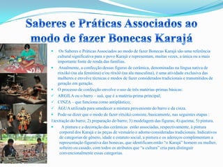  Os Saberes e Práticas Associados ao modo de fazer Bonecas Karajá são uma referência
cultural significativa para o povo Karajá e representam, muitas vezes, a única ou a mais
importante fonte de renda das famílias.
 Atualmente, a confecção dessas figuras de cerâmica, denominadas na língua nativa de
ritxòkò (na ala feminina) e/ou ritxòò (na ala masculina), é uma atividade exclusiva das
mulheres e envolve técnicas e modos de fazer considerados tradicionais e transmitidos de
geração em geração.
 O processo de confecção envolve o uso de três matérias-primas básicas:
 ARGILA ou o barro – suù, que é a matéria-prima principal;
 CINZA – que funciona como antiplástico;
 ÁGUA utilizada para umedecer a mistura proveniente do barro e da cinza.
 Pode-se dizer que o modo de fazer ritxòkò consiste, basicamente, nas seguintes etapas :
1)extração do barro; 2) preparação do barro; 3) modelagem das figuras; 4) queima; 5) pintura.
 A pintura e a decoração das cerâmicas estão associadas, respectivamente, à pintura
corporal dos Karajá e às peças de vestuário e adorno consideradas tradicionais. Indicativos
de categorias de gênero, idade e estatuto social, a pintura e os adereços complementam a
representação figurativa das bonecas, que identificam então “o Karajá” homem ou mulher,
solteiro ou casado, com todos os atributos que “a cultura” cria para distinguir
convencionalmente essas categorias.
 