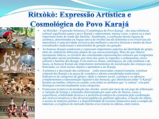  As Ritxòkò - Expressão Artística e Cosmológica do Povo Karajá - são uma referência
cultural significativa para o povo Karajá e representam, muitas vezes, a única ou a mais
importante fonte de renda das famílias. Atualmente, a confecção dessas figuras de
cerâmica, denominadas na língua nativa de ritxòkò (na ala feminina) e/ou ritxòò (na ala
masculina), é uma atividade exclusiva das mulheres e envolve técnicas e modos de fazer
considerados tradicionais e transmitidos de geração em geração.
 As bonecas Karajá condensam e expressam importantes aspectos da identidade do grupo,
além de simbolizar diferentes planos da sua sóciocosmologia. Mais do que objetos
meramente lúdicos, as ritxòkòs são consideradas representações culturais que comportam
significados sociais profundos, por meio dos quais se reproduz o ordenamento sócio-
cultural e familiar dos Karajá. Com motivos rituais, mitológicos, da vida cotidiana e da
fauna, as bonecas Karajá são importantes instrumentos de socialização das crianças que,
brincando, se vêem nesses objetos e aprendem a ser Karajá.
 A pintura e a decoração das cerâmicas estão associadas, respectivamente, à pintura
corporal dos Karajá e às peças de vestuário e adorno consideradas tradicionais.
Indicativos de categorias de gênero, idade e estatuto social, a pintura e os adereços
complementam a representação figurativa das bonecas, que identificam então “o Karajá”
homem ou mulher, solteiro ou casado, com todos os atributos que “a cultura” cria para
distinguir convencionalmente essas categorias.
 O processo (criativo) de produção das ritxòkò ocorre por meio de um jogo de elaboração
e variação de formas e conteúdos determinado por uma série de fatores, como a
experiência, a habilidade técnica e a preferência estética da ceramista pela combinação
dos motivos temáticos e dos diversos padrões de grafismo aplicados, a função do objeto,
o acesso às matérias-primas e a disponibilidade de recursos financeiros para a compra de
materiais, a exigência do mercado interno e/ou externo às aldeias, entre outros.
 