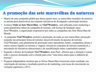  Depois de uma campanha global que durou quatro anos, as maravilhas mundiais da natureza
se uniram para desenvolver em conjunto iniciativas de divulgação e promoção turística.
 A marca Visite as Sete Maravilhas ou Visit7Wonders, será utilizada como marketing e
como plataforma online da campanha de turismo, sob licença da fundação suíça
New7Wonders, a organização responsável por todas as campanhas das Sete Maravilhas do
Mundo.
 A campanha Visit7Wonders, incluirá a promoção, de todas as sete maravilhas; promoção
conjunta nas principais feiras de turismo; desenvolvimento de pacotes de turismo
Visit7Wonders; uma plataforma de promoção entre operadoras, hotéis, companhias aéreas e
outros setores ligados ao turismo e viagens; iniciativas conjuntas de turismo sustentável; e
articulação de iniciativas educacionais e de sensibilização sobre o patrimônio natural.
 Segundo o diretor da Fundação New7Wonders, Jean-Paul, afirmou que a intenção é somar
todo o sucesso alcançado com a eleição para criar “uma única marca para a indústria do
turismo”.
 Pesquisa independente mostrou que as Novas Maravilhas trouxeram como resultado, em
valorização do turismo e resultados positivos de marketing, com taxas de crescimento na
visitação superiores a 20 %.
 