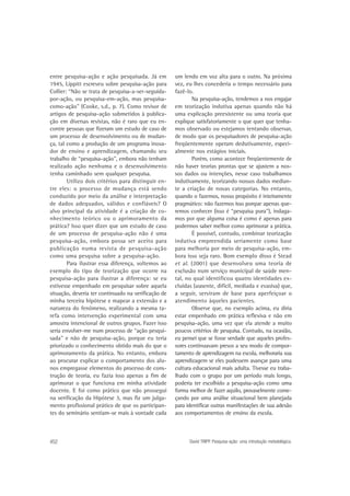 entre pesquisa-ação e ação pesquisada. Já em
1945, Lippitt escreveu sobre pesquisa-ação para
Collier: “Não se trata de pesquisa-a-ser-seguidapor-ação, ou pesquisa-em-ação, mas pesquisacomo-ação” (Cooke, s.d., p. 7). Como revisor de
artigos de pesquisa-ação submetidos à publicação em diversas revistas, não é raro que eu encontre pessoas que fizeram um estudo de caso de
um processo de desenvolvimento ou de mudança, tal como a produção de um programa inovador de ensino e aprendizagem, chamando seu
trabalho de “pesquisa-ação”, embora não tenham
realizado ação nenhuma e o desenvolvimento
tenha caminhado sem qualquer pesquisa.
Utilizo dois critérios para distinguir entre eles: o processo de mudança está sendo
conduzido por meio da análise e interpretação
de dados adequados, válidos e confiáveis? O
alvo principal da atividade é a criação de conhecimento teórico ou o aprimoramento da
prática? Isso quer dizer que um estudo de caso
de um processo de pesquisa-ação não é uma
pesquisa-ação, embora possa ser aceito para
publicação numa revista de pesquisa-ação
como uma pesquisa sobre a pesquisa-ação.
Para ilustrar essa diferença, voltemos ao
exemplo do tipo de teorização que ocorre na
pesquisa-ação para ilustrar a diferença: se eu
estivesse empenhado em pesquisar sobre aquela
situação, deveria ter continuado na verificação de
minha terceira hipótese e mapear a extensão e a
natureza do fenômeno, realizando a mesma tarefa como intervenção experimental com uma
amostra intencional de outros grupos. Fazer isso
seria envolver-me num processo de “ação pesquisada” e não de pesquisa-ação, porque eu teria
priorizado o conhecimento obtido mais do que o
aprimoramento da prática. No entanto, embora
ao procurar explicar o comportamento dos alunos empregasse elementos do processo de construção de teoria, eu fazia isso apenas a fim de
aprimorar o que funciona em minha atividade
docente. E foi como prático que não prossegui
na verificação da Hipótese 3, mas fiz um julgamento profissional prático de que os participantes do seminário sentiam-se mais à vontade cada

452

um lendo em voz alta para o outro. Na próxima
vez, eu lhes concederia o tempo necessário para
fazê-lo.
Na pesquisa-ação, tendemos a nos engajar
em teorização indutiva apenas quando não há
uma explicação preexistente ou uma teoria que
explique satisfatoriamente o que quer que tenhamos observado ou estejamos tentando observar,
de modo que os pesquisadores de pesquisa-ação
freqüentemente operam dedutivamente, especialmente nos estágios iniciais.
Porém, como acontece freqüentemente de
não haver teorias prontas que se ajustem a nossos dados ou intenções, nesse caso trabalhamos
indutivamente, teorizando nossos dados mediante a criação de novas categorias. No entanto,
quando o fazemos, nosso propósito é inteiramente
pragmático: não fazemos isso porque apenas queremos conhecer (isso é “pesquisa pura”), indagamos por que alguma coisa é como é apenas para
podermos saber melhor como aprimorar a prática.
É possível, contudo, combinar teorização
indutiva empreendida seriamente como base
para melhoria por meio de pesquisa-ação, embora isso seja raro. Bom exemplo disso é Stead
et al. (2001) que desenvolveu uma teoria de
exclusão num serviço municipal de saúde mental, no qual identificou quatro identidades excluídas (ausente, difícil, mediada e evasiva) que,
a seguir, serviram de base para aperfeiçoar o
atendimento àqueles pacientes.
Observe que, no exemplo acima, eu diria
estar empenhado em prática reflexiva e não em
pesquisa-ação, uma vez que ela atende a muito
poucos critérios de pesquisa. Contudo, na ocasião,
eu pensei que se fosse verdade que aqueles professores continuavam presos a seu modo de comportamento de aprendizagem na escola, melhoraria sua
aprendizagem se eles pudessem avançar para uma
cultura educacional mais adulta. Tivesse eu trabalhado com o grupo por um período mais longo,
poderia ter escolhido a pesquisa-ação como uma
forma melhor de fazer aquilo, provavelmente começando por uma análise situacional bem planejada
para identificar outras manifestações de sua adesão
aos comportamentos de ensino da escola.

David TRIPP. Pesquisa-ação: uma introdução metodológica.

 