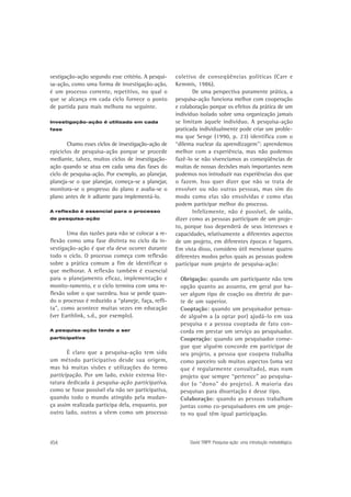 vestigação-ação segundo esse critério. A pesquisa-ação, como uma forma de investigação-ação,
é um processo corrente, repetitivo, no qual o
que se alcança em cada ciclo fornece o ponto
de partida para mais melhora no seguinte.
Investigação-ação é utilizada em cada
fase

Chamo esses ciclos de investigação-ação de
epiciclos de pesquisa-ação porque se procede
mediante, talvez, muitos ciclos de investigaçãoação quando se atua em cada uma das fases do
ciclo de pesquisa-ação. Por exemplo, ao planejar,
planeja-se o que planejar, começa-se a planejar,
monitora-se o progresso do plano e avalia-se o
plano antes de ir adiante para implementá-lo.
A reflexão é essencial para o processo
de pesquisa-ação

Uma das razões para não se colocar a reflexão como uma fase distinta no ciclo da investigação-ação é que ela deve ocorrer durante
todo o ciclo. O processo começa com reflexão
sobre a prática comum a fim de identificar o
que melhorar. A reflexão também é essencial
para o planejamento eficaz, implementação e
monito-ramento, e o ciclo termina com uma reflexão sobre o que sucedeu. Isso se perde quando o processo é reduzido a “planeje, faça, reflita”, como acontece muitas vezes em educação
(ver Earthlink, s.d., por exemplo).
A pesquisa-ação tende a ser
participativa

É claro que a pesquisa-ação tem sido
um método participativo desde sua origem,
mas há muitas visões e utilizações do termo
participação. Por um lado, existe extensa literatura dedicada à pesquisa-ação participativa,
como se fosse possível ela não ser participativa,
quando todo o mundo atingido pela mudança assim realizada participa dela, enquanto, por
outro lado, outros a vêem como um processo

454

coletivo de conseqüências políticas (Carr e
Kemmis, 1986).
De uma perspectiva puramente prática, a
pesquisa-ação funciona melhor com cooperação
e colaboração porque os efeitos da prática de um
indivíduo isolado sobre uma organização jamais
se limitam àquele indivíduo. A pesquisa-ação
praticada individualmente pode criar um problema que Senge (1990, p. 23) identifica com o
“dilema nuclear da aprendizagem”: aprendemos
melhor com a experiência, mas não podemos
fazê-lo se não vivenciamos as conseqüências de
muitas de nossas decisões mais importantes nem
podemos nos introduzir nas experiências dos que
o fazem. Isso quer dizer que não se trata de
envolver ou não outras pessoas, mas sim do
modo como elas são envolvidas e como elas
podem participar melhor do processo.
Infelizmente, não é possível, de saída,
dizer como as pessoas participam de um projeto, porque isso dependerá de seus interesses e
capacidades, relativamente a diferentes aspectos
de um projeto, em diferentes épocas e lugares.
Em vista disso, considero útil mencionar quatro
diferentes modos pelos quais as pessoas podem
participar num projeto de pesquisa-ação:
Obrigação: quando um participante não tem
opção quanto ao assunto, em geral por haver algum tipo de coação ou diretriz de parte de um superior.
Cooptação: quando um pesquisador persuade alguém a (a optar por) ajudá-lo em sua
pesquisa e a pessoa cooptada de fato concorda em prestar um serviço ao pesquisador.
Cooperação: quando um pesquisador consegue que alguém concorde em participar de
seu projeto, a pessoa que coopera trabalha
como parceiro sob muitos aspectos (uma vez
que é regularmente consultado), mas num
projeto que sempre “pertence” ao pesquisador (o “dono” do projeto). A maioria das
pesquisas para dissertação é desse tipo.
Colaboração: quando as pessoas trabalham
juntas como co-pesquisadores em um projeto no qual têm igual participação.

David TRIPP. Pesquisa-ação: uma introdução metodológica.

 