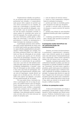 Freqüentemente trabalho com professores em pesquisa-ação para desenvolvimento
profissional, por exemplo, e é surpreendente
quão poucos deles cogitam em permitir que
seus alunos participem de seu trabalho, de
modo que a participação é encarada inicialmente como uma questão de obrigação: o professor decide o que vai acontecer e seus alunos não são sequer consultados. Contudo, os
alunos podem ser envolvidos pelo menos no
nível de cooptação. Por exemplo, podem auxiliar como informantes, podem ajudar a colher
dados por observação e entrevista de outros
participantes e auxiliar no planejamento e
imple-mentação das mudanças na prática.
A participação apresenta sérias ramificações éticas, porque dependendo do modo como
se a define pode resultar que alguns participantes sejam afetados prejudicialmente pela participação. O Banco Mundial, por exemplo, leva
isso muito seriamente (Tikare et al., 2001), mas
inclui um fluxo de informação de um sentido
só: do projeto para aqueles por ele afetados
como forma de participação, enquanto os que
recebem a informação podem, na verdade, simplesmente ser comunicados de que perderão
suas casas e seus meios de vida mediante realocação para abrir espaço para um desenvolvimento industrial. Analogamente, a “consulta”, como
fluxo de informação nos dois sentidos, também
é vista como uma forma de participação, muito embora seja freqüentemente utilizada como
um meio de espionagem, visando discutir um
projeto com os afetados por ele, a fim de descobrir como superar suas objeções a um plano
de ação predeterminado de um projeto.
Por essas razões éticas, é necessário examinar a participação não só na etapa de proposta, mas também durante toda sua duração.
Como medida preventiva, deve-se verificar
freqüentemente quais medidas o pesquisador
tomou para assegurar que os atingidos não
estejam sendo enganados, manipulados ou
explorados. Como promoção positiva no projeto
como um todo, deve-se ter como meta que um
projeto de pesquisa-ação:

Educação e Pesquisa, São Paulo, v. 31, n. 3, p. 443-466, set./dez. 2005

1 - trate de tópicos de interesse mútuo;
2 - baseie-se num compromisso compartilhado de realização da pesquisa;
3 - permita que todos os envolvidos participem ativamente do modo que desejarem;
4 - partilhe o controle sobre os processos
de pesquisa o quanto possível de maneira
igualitária;
5 - produza uma relação de custo-benefício
igualmente benéfica para todos os participantes;
6 - estabeleça procedimentos de inclusão
para a decisão sobre questões de justiça entre os participantes.
A pesquisa-ação beneficia-se
da administração do
conhecimento

Primeiro, em termos de desenvolvimento profissional e organizacional, a pesquisaação é mais eficiente quando ela se expande
como uma rede (vertical e horizontalmente) por
toda a organização, embora minha experiência
indique que isso poucas vezes se consegue.
Segundo, a pesquisa-ação produz muito
conhecimento baseado na prática, que devia ser
incorporado ao conteúdo acadêmico de disciplinas “vocacionais” tais como ensino, negócios e
jornalismo, porém muito pouco do conhecimento gerado pela pesquisa-ação é realmente teorizado e publicado em periódicos acadêmicos de
prestígio. A pesquisa-ação deveria ser capaz de
fazer a ligação tanto da teoria para a transição
da prática quanto da prática para a transformação da teoria, embora haja poucos sinais de que
o faça, talvez por orientar-se em grande medida para a melhora da prática.
A ética na pesquisa-ação

A ética já foi mencionada com relação à
participação, porque sempre surgem questões
quando se fazem mudanças que afetam outras
pessoas. Problema fundamental para os que
fazem pesquisa-ação na universidade é que

455

 
